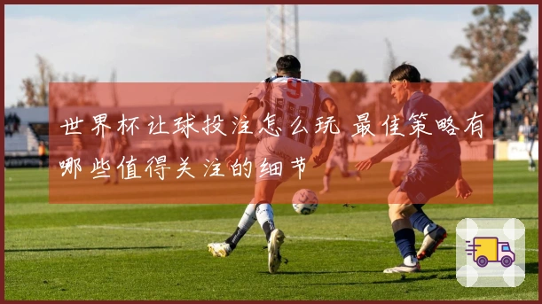 世界杯让球投注怎么玩 最佳策略有哪些值得关注的细节
