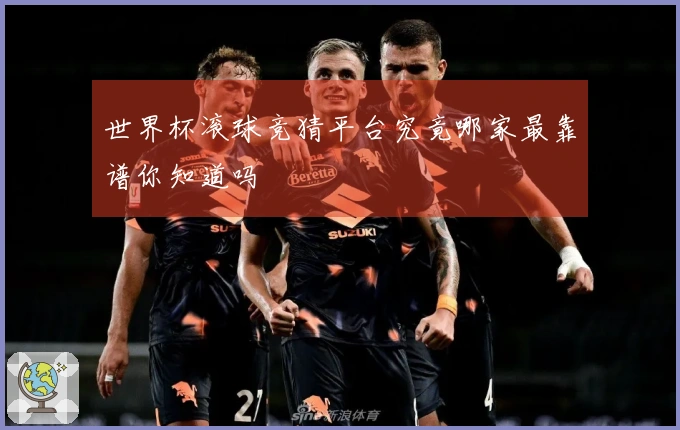 世界杯滚球竞猜平台究竟哪家最靠谱你知道吗