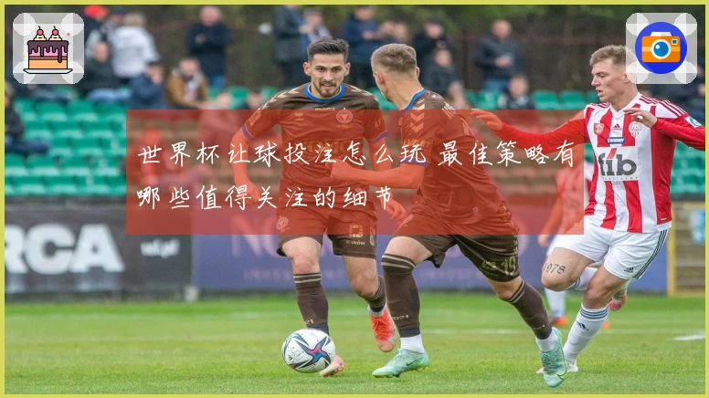世界杯让球投注怎么玩 最佳策略有哪些值得关注的细节